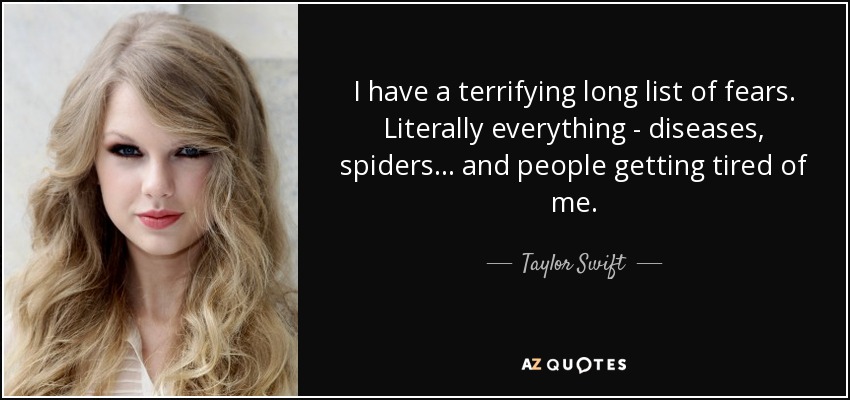 I have a terrifying long list of fears. Literally everything - diseases, spiders... and people getting tired of me. - Taylor Swift