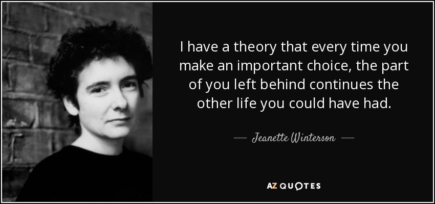 I have a theory that every time you make an important choice, the part of you left behind continues the other life you could have had. - Jeanette Winterson