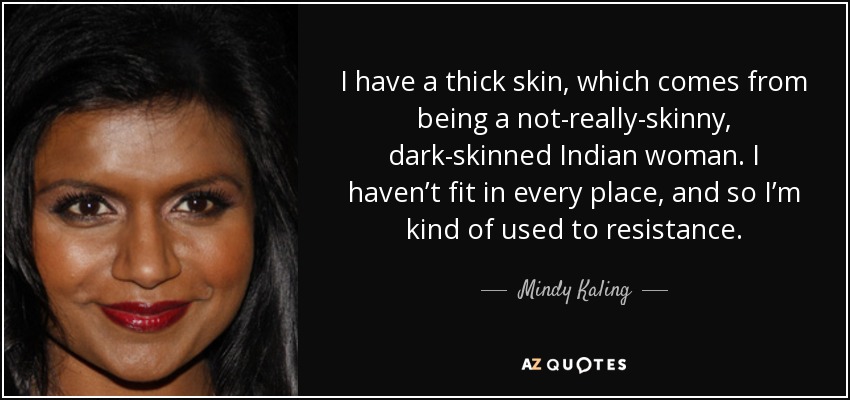 I have a thick skin, which comes from being a not-really-skinny, dark-skinned Indian woman. I haven’t fit in every place, and so I’m kind of used to resistance. - Mindy Kaling