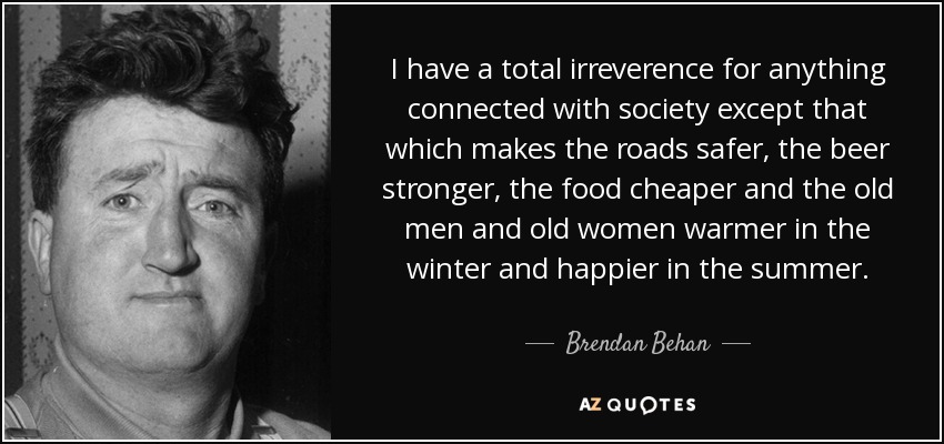 I have a total irreverence for anything connected with society except that which makes the roads safer, the beer stronger, the food cheaper and the old men and old women warmer in the winter and happier in the summer. - Brendan Behan