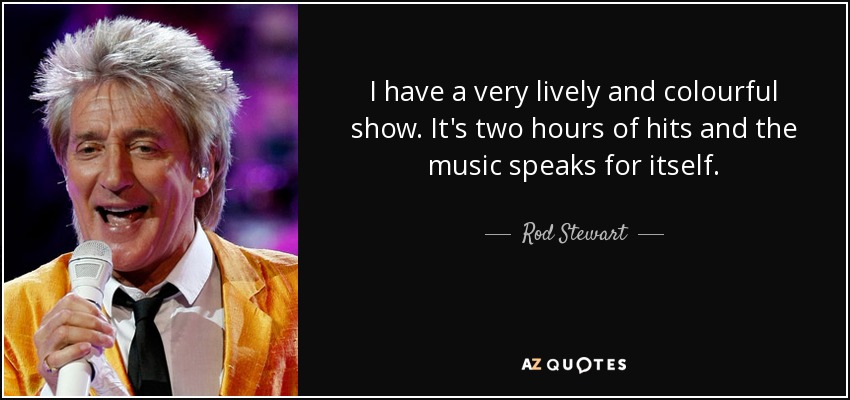 I have a very lively and colourful show. It's two hours of hits and the music speaks for itself. - Rod Stewart