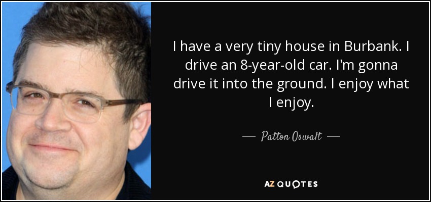 I have a very tiny house in Burbank. I drive an 8-year-old car. I'm gonna drive it into the ground. I enjoy what I enjoy. - Patton Oswalt