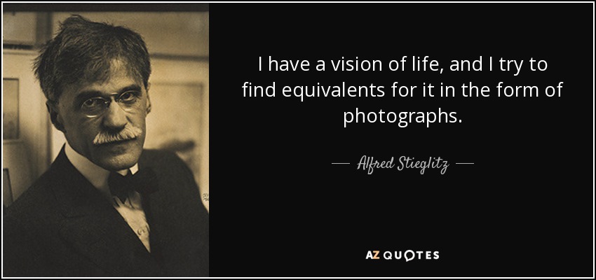 I have a vision of life, and I try to find equivalents for it in the form of photographs. - Alfred Stieglitz