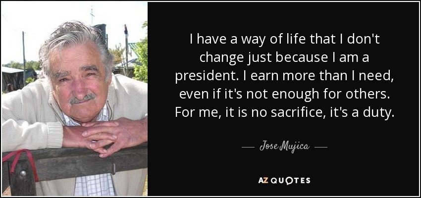 I have a way of life that I don't change just because I am a president. I earn more than I need, even if it's not enough for others. For me, it is no sacrifice, it's a duty. - Jose Mujica