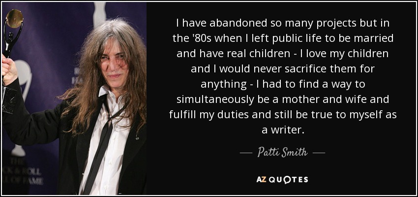 I have abandoned so many projects but in the '80s when I left public life to be married and have real children - I love my children and I would never sacrifice them for anything - I had to find a way to simultaneously be a mother and wife and fulfill my duties and still be true to myself as a writer. - Patti Smith