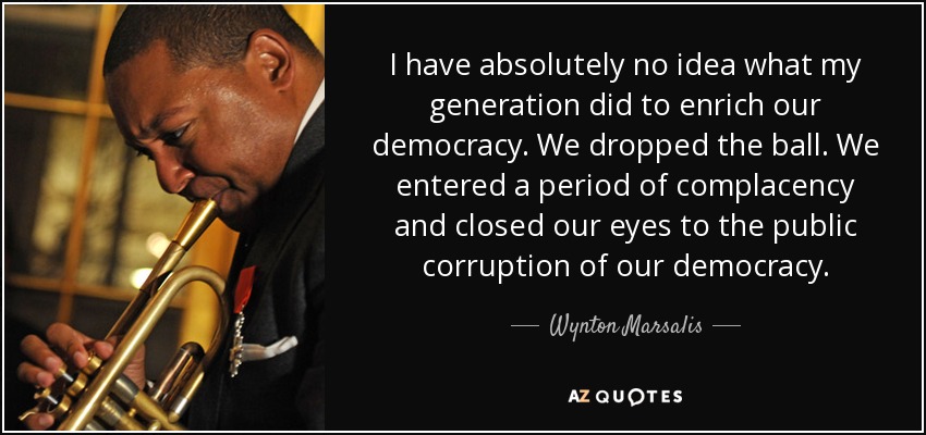I have absolutely no idea what my generation did to enrich our democracy. We dropped the ball. We entered a period of complacency and closed our eyes to the public corruption of our democracy. - Wynton Marsalis