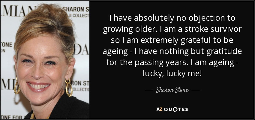 I have absolutely no objection to growing older. I am a stroke survivor so I am extremely grateful to be ageing - I have nothing but gratitude for the passing years. I am ageing - lucky, lucky me! - Sharon Stone