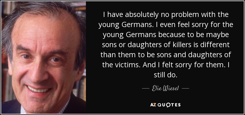 I have absolutely no problem with the young Germans. I even feel sorry for the young Germans because to be maybe sons or daughters of killers is different than them to be sons and daughters of the victims. And I felt sorry for them. I still do. - Elie Wiesel