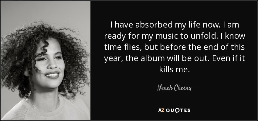 I have absorbed my life now. I am ready for my music to unfold. I know time flies, but before the end of this year, the album will be out. Even if it kills me. - Neneh Cherry