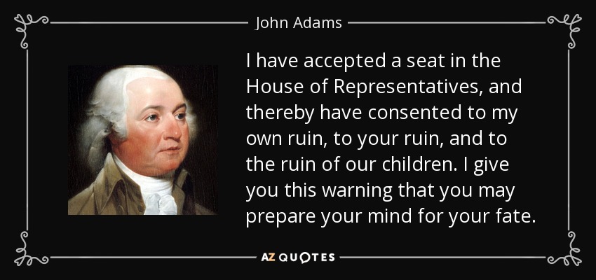 I have accepted a seat in the House of Representatives, and thereby have consented to my own ruin, to your ruin, and to the ruin of our children. I give you this warning that you may prepare your mind for your fate. - John Adams
