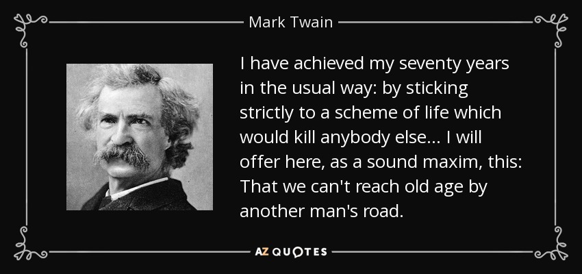 I have achieved my seventy years in the usual way: by sticking strictly to a scheme of life which would kill anybody else... I will offer here, as a sound maxim, this: That we can't reach old age by another man's road. - Mark Twain