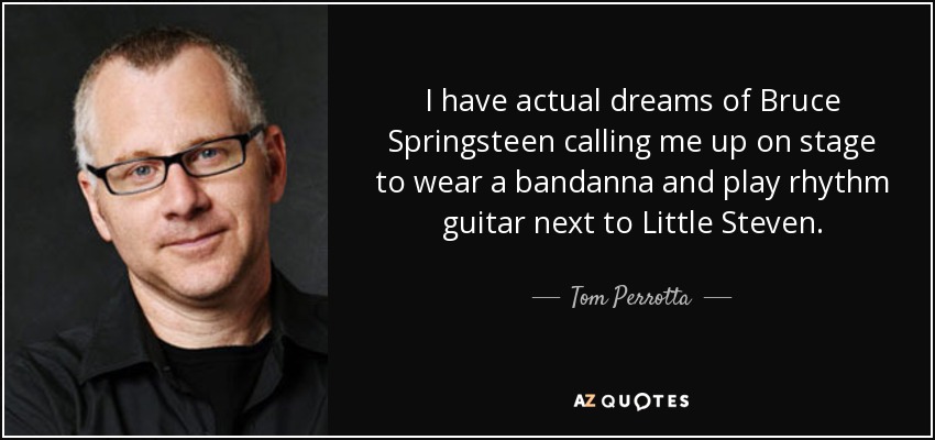 I have actual dreams of Bruce Springsteen calling me up on stage to wear a bandanna and play rhythm guitar next to Little Steven. - Tom Perrotta