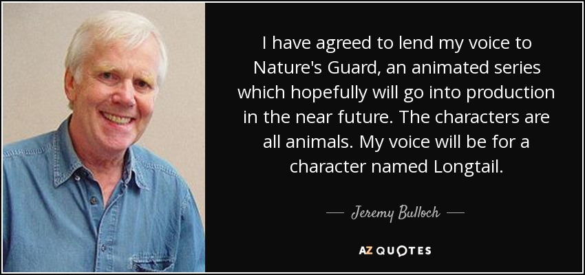 I have agreed to lend my voice to Nature's Guard, an animated series which hopefully will go into production in the near future. The characters are all animals. My voice will be for a character named Longtail. - Jeremy Bulloch