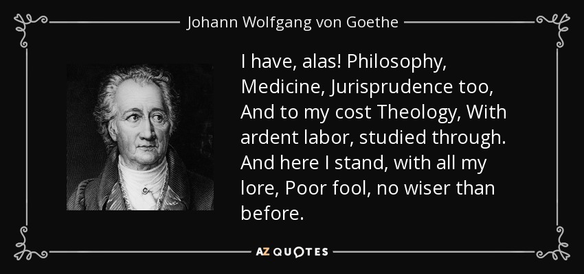 I have, alas! Philosophy, Medicine, Jurisprudence too, And to my cost Theology, With ardent labor, studied through. And here I stand, with all my lore, Poor fool, no wiser than before. - Johann Wolfgang von Goethe