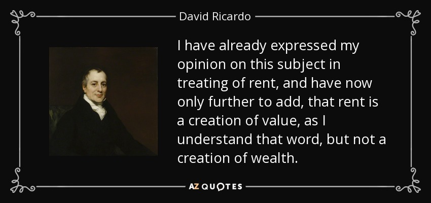 I have already expressed my opinion on this subject in treating of rent, and have now only further to add, that rent is a creation of value, as I understand that word, but not a creation of wealth. - David Ricardo