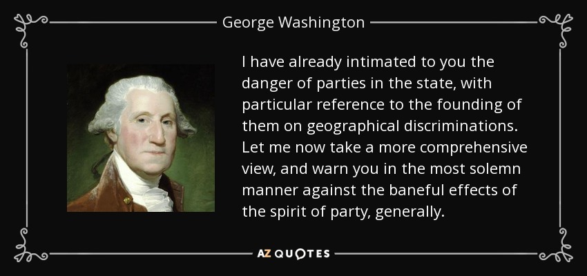 I have already intimated to you the danger of parties in the state, with particular reference to the founding of them on geographical discriminations. Let me now take a more comprehensive view, and warn you in the most solemn manner against the baneful effects of the spirit of party, generally. - George Washington
