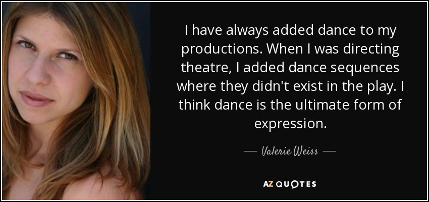 I have always added dance to my productions. When I was directing theatre, I added dance sequences where they didn't exist in the play. I think dance is the ultimate form of expression. - Valerie Weiss