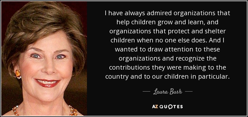 I have always admired organizations that help children grow and learn, and organizations that protect and shelter children when no one else does. And I wanted to draw attention to these organizations and recognize the contributions they were making to the country and to our children in particular. - Laura Bush