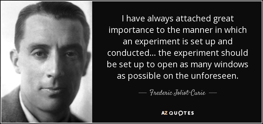 I have always attached great importance to the manner in which an experiment is set up and conducted ... the experiment should be set up to open as many windows as possible on the unforeseen. - Frederic Joliot-Curie