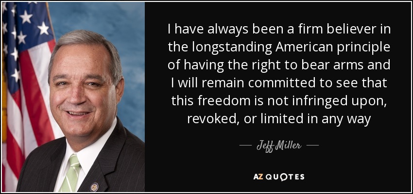 I have always been a firm believer in the longstanding American principle of having the right to bear arms and I will remain committed to see that this freedom is not infringed upon, revoked, or limited in any way - Jeff Miller