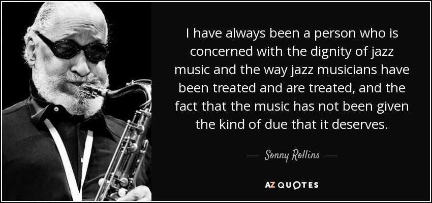 I have always been a person who is concerned with the dignity of jazz music and the way jazz musicians have been treated and are treated, and the fact that the music has not been given the kind of due that it deserves. - Sonny Rollins