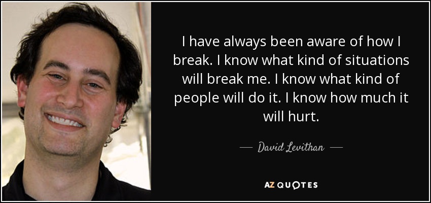 I have always been aware of how I break. I know what kind of situations will break me. I know what kind of people will do it. I know how much it will hurt. - David Levithan