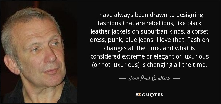 I have always been drawn to designing fashions that are rebellious, like black leather jackets on suburban kinds, a corset dress, punk, blue jeans. I love that. Fashion changes all the time, and what is considered extreme or elegant or luxurious (or not luxurious) is changing all the time. - Jean Paul Gaultier