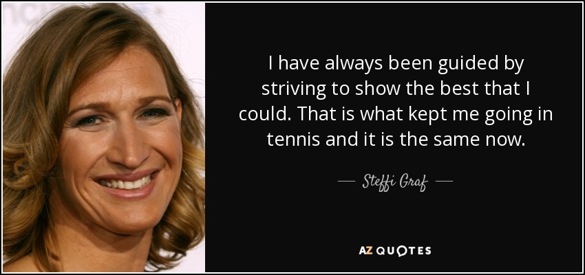 I have always been guided by striving to show the best that I could. That is what kept me going in tennis and it is the same now. - Steffi Graf