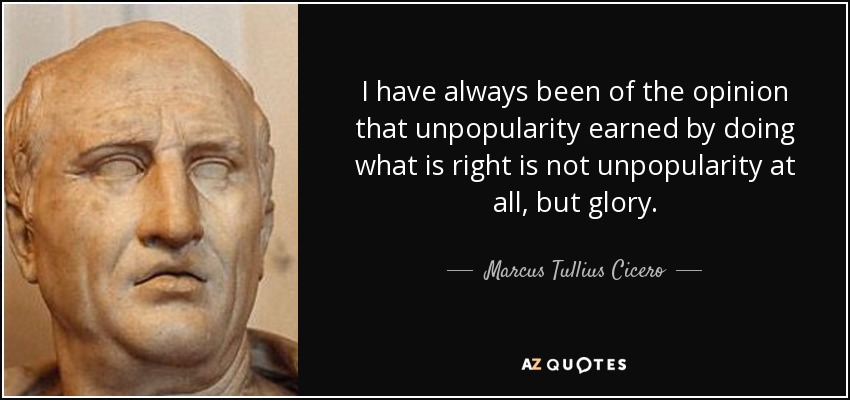 I have always been of the opinion that unpopularity earned by doing what is right is not unpopularity at all, but glory. - Marcus Tullius Cicero
