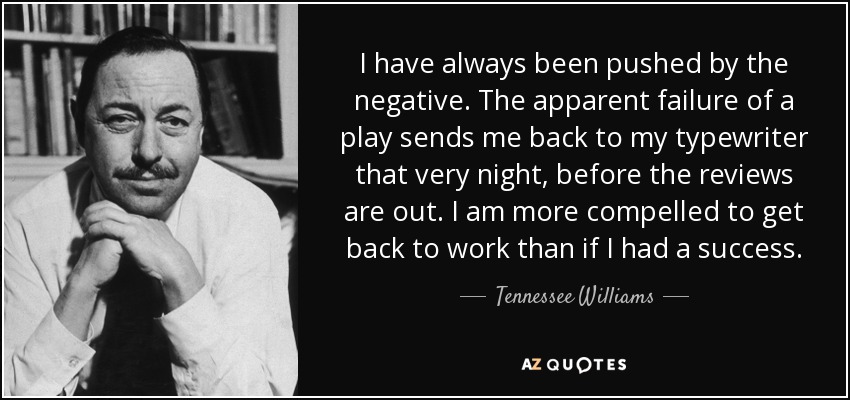 I have always been pushed by the negative. The apparent failure of a play sends me back to my typewriter that very night, before the reviews are out. I am more compelled to get back to work than if I had a success. - Tennessee Williams
