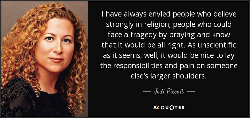 I have always envied people who believe strongly in religion, people who could face a tragedy by praying and know that it would be all right. As unscientific as it seems, well, it would be nice to lay the responsibilities and pain on someone else's larger shoulders. - Jodi Picoult