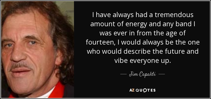 I have always had a tremendous amount of energy and any band I was ever in from the age of fourteen, I would always be the one who would describe the future and vibe everyone up. - Jim Capaldi