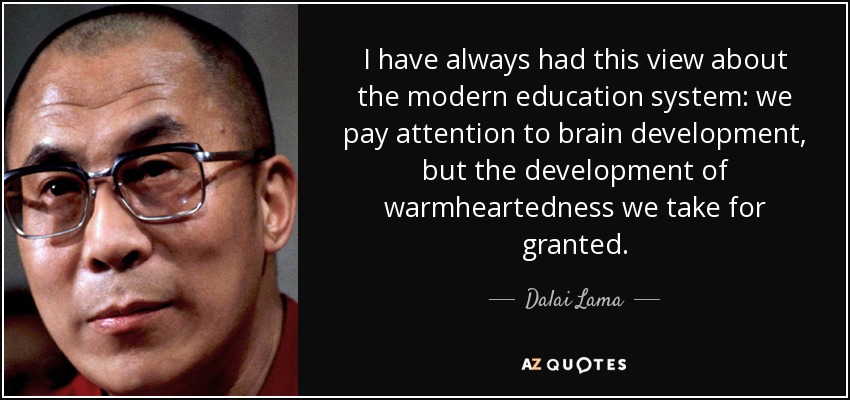 I have always had this view about the modern education system: we pay attention to brain development, but the development of warmheartedness we take for granted. - Dalai Lama