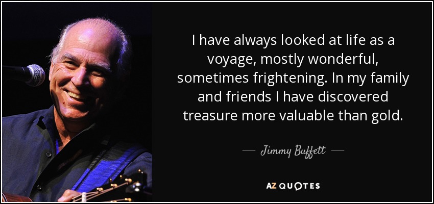 I have always looked at life as a voyage, mostly wonderful, sometimes frightening. In my family and friends I have discovered treasure more valuable than gold. - Jimmy Buffett