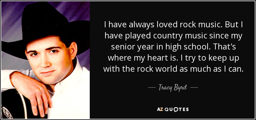 I have always loved rock music. But I have played country music since my senior year in high school. That's where my heart is. I try to keep up with the rock world as much as I can. - Tracy Byrd