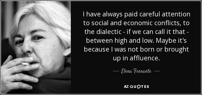 I have always paid careful attention to social and economic conflicts, to the dialectic - if we can call it that - between high and low. Maybe it's because I was not born or brought up in affluence. - Elena Ferrante