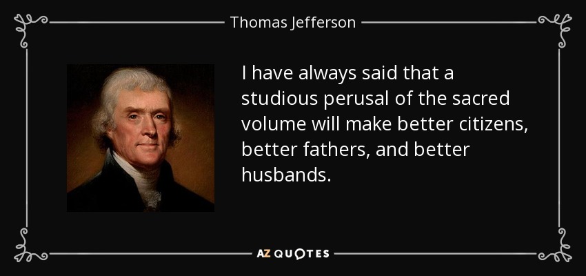 I have always said that a studious perusal of the sacred volume will make better citizens, better fathers, and better husbands. - Thomas Jefferson