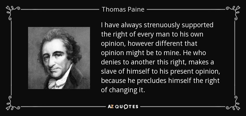 I have always strenuously supported the right of every man to his own opinion, however different that opinion might be to mine. He who denies to another this right, makes a slave of himself to his present opinion, because he precludes himself the right of changing it. - Thomas Paine