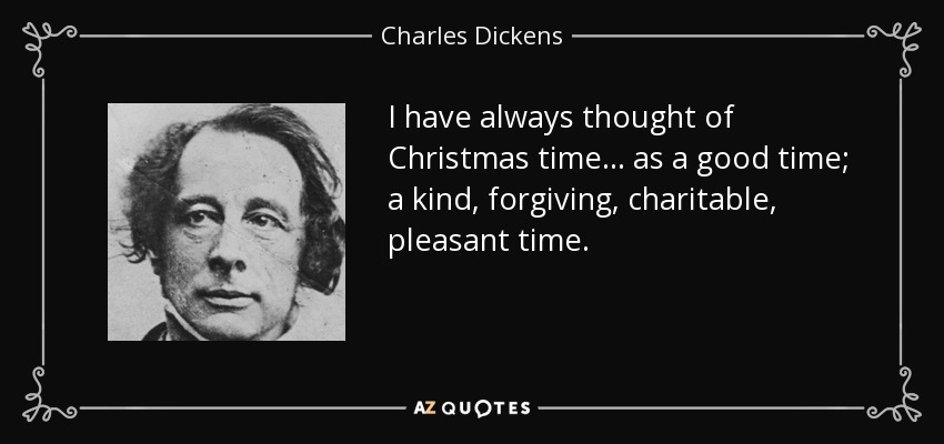 I have always thought of Christmas time... as a good time; a kind, forgiving, charitable, pleasant time. - Charles Dickens