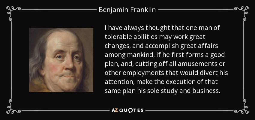I have always thought that one man of tolerable abilities may work great changes, and accomplish great affairs among mankind, if he first forms a good plan, and, cutting off all amusements or other employments that would divert his attention, make the execution of that same plan his sole study and business. - Benjamin Franklin