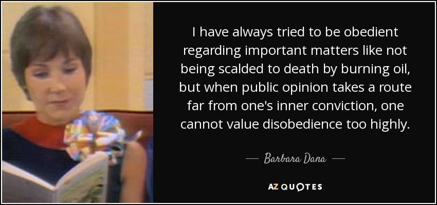 I have always tried to be obedient regarding important matters like not being scalded to death by burning oil, but when public opinion takes a route far from one's inner conviction, one cannot value disobedience too highly. - Barbara Dana