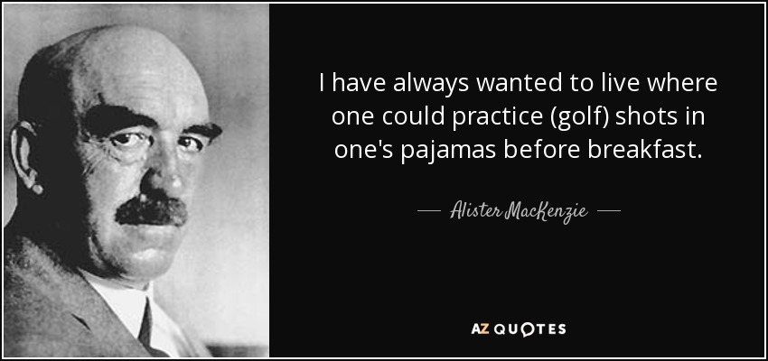 I have always wanted to live where one could practice (golf) shots in one's pajamas before breakfast. - Alister MacKenzie