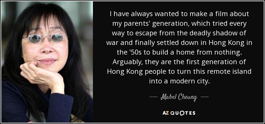 I have always wanted to make a film about my parents' generation, which tried every way to escape from the deadly shadow of war and finally settled down in Hong Kong in the '50s to build a home from nothing. Arguably, they are the first generation of Hong Kong people to turn this remote island into a modern city. - Mabel Cheung
