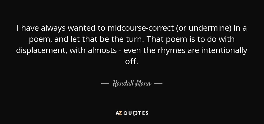 I have always wanted to midcourse-correct (or undermine) in a poem, and let that be the turn. That poem is to do with displacement, with almosts - even the rhymes are intentionally off. - Randall Mann