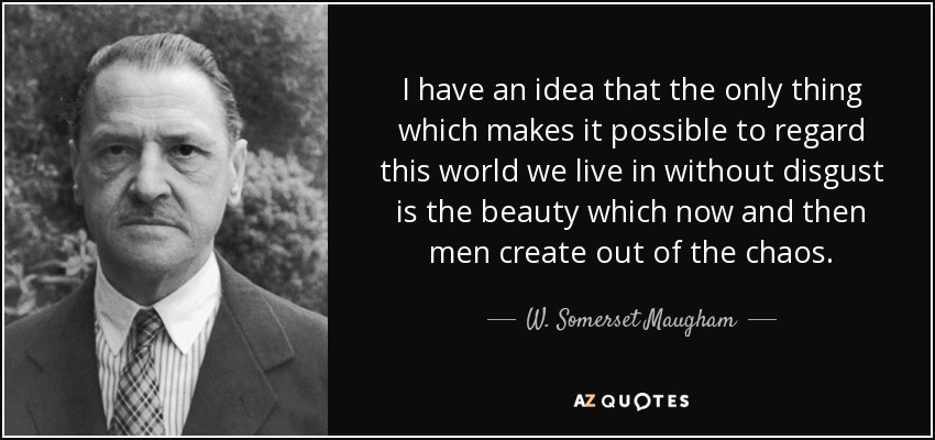 I have an idea that the only thing which makes it possible to regard this world we live in without disgust is the beauty which now and then men create out of the chaos. - W. Somerset Maugham