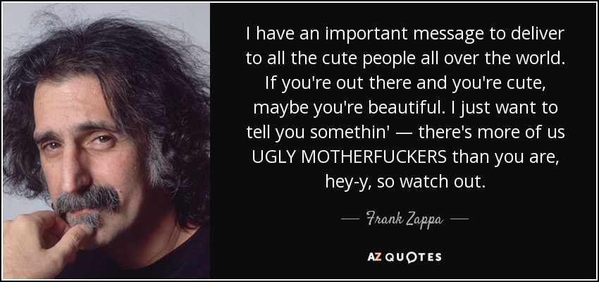 I have an important message to deliver to all the cute people all over the world. If you're out there and you're cute, maybe you're beautiful. I just want to tell you somethin' — there's more of us UGLY MOTHERFUCKERS than you are, hey-y, so watch out. - Frank Zappa