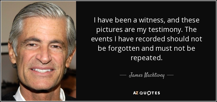 I have been a witness, and these pictures are my testimony. The events I have recorded should not be forgotten and must not be repeated. - James Nachtwey