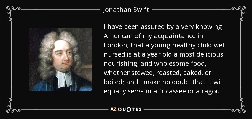 I have been assured by a very knowing American of my acquaintance in London, that a young healthy child well nursed is at a year old a most delicious, nourishing, and wholesome food, whether stewed, roasted, baked, or boiled; and I make no doubt that it will equally serve in a fricassee or a ragout. - Jonathan Swift