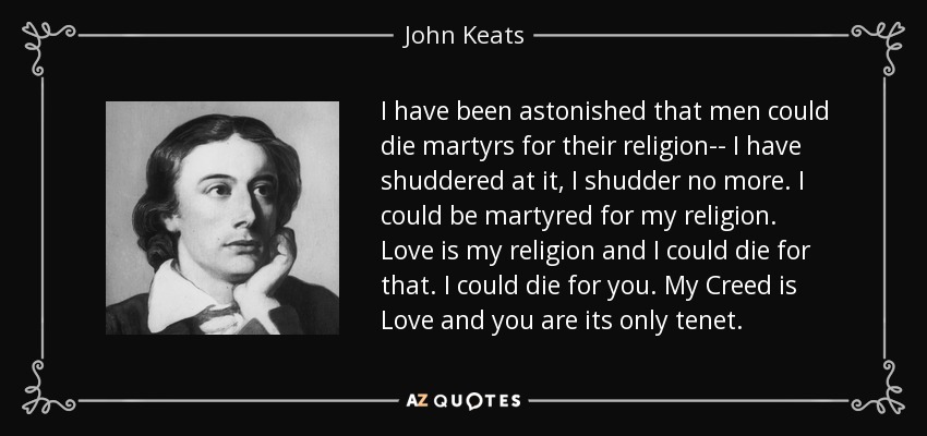 I have been astonished that men could die martyrs for their religion-- I have shuddered at it, I shudder no more. I could be martyred for my religion. Love is my religion and I could die for that. I could die for you. My Creed is Love and you are its only tenet. - John Keats