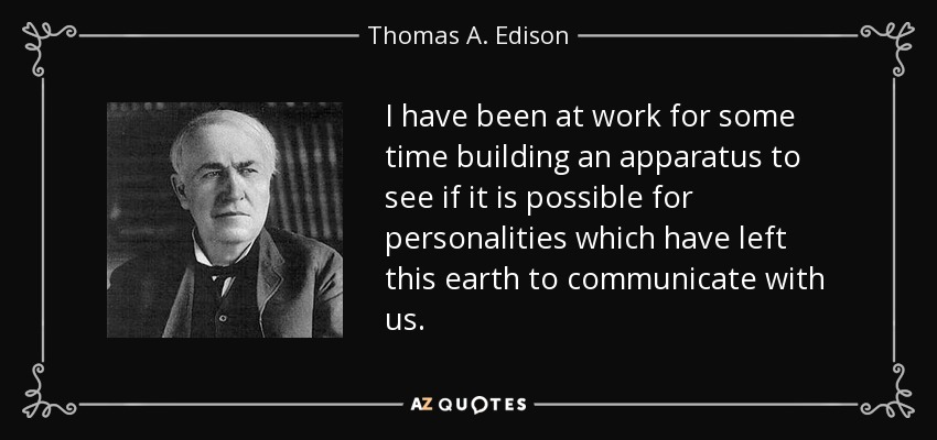 I have been at work for some time building an apparatus to see if it is possible for personalities which have left this earth to communicate with us. - Thomas A. Edison